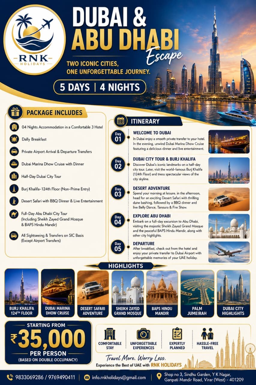 Dubai & Abu Dhabi EscapeTwo Iconic Cities, One Unforgettable Journey (5 Days / 4 Nights) Highlights: Burj Khalifa (124th Floor) • Dubai Marina Dhow Cruise • Desert Safari Adventure • Sheikh Zayed Grand Mosque • BAPS Hindu Mandir • Palm Jumeirah • Dubai City Highlights 🌟 Package Overview & PricingStarting Price: ₹35,000/- Per Person (Based on Double Occupancy) Duration: 5 Days / 4 Nights Accommodation: 4 Nights Stay in a Comfortable 3-Star Hotel Meal Plan: Daily Breakfast + 2 Dinners (Dhow Cruise & Desert Safari BBQ) Transfers: Private Airport Transfers + Sightseeing Transfers on SIC Basis 🗺️ Day-Wise ItineraryDay 1: Welcome to Dubai — Marina Dhow Cruise with Dinner Arrive in Dubai and enjoy a smooth private transfer from the airport to your hotel. Check in and relax. In the evening, head out for the Dubai Marina Dhow Cruise featuring a buffet dinner, scenic illuminated skyline views, and live entertainment. Overnight stay in Dubai. Day 2: Dubai City Tour & Burj Khalifa (124th Floor) Enjoy breakfast at the hotel. Set out on a Half-Day Dubai City Tour covering iconic landmarks and photo stops (including Palm Jumeirah views). Visit the world-famous Burj Khalifa and ascend to the 124th Floor Observation Deck (non-prime hours) for panoramic views of the Dubai skyline. Overnight stay in Dubai. Day 3: Leisure Morning & Desert Safari Adventure Breakfast at the hotel. Morning at leisure for shopping, relaxation, or cafe visits. In the afternoon, head into the golden dunes for an action-packed Desert Safari:Thrilling 4x4 dune bashing Sunset photo stopsDelicious BBQ dinner Live entertainment including Belly Dance, Tanoura dance, and Fire Show Return to the hotel for an overnight stay. Day 4: Full-Day Abu Dhabi City Tour Breakfast at the hotel. Embark on a full-day excursion to the capital city of Abu Dhabi: Visit the majestic Sheikh Zayed Grand Mosque Visit the historic and peaceful BAPS Hindu Mandir Sightseeing across Abu Dhabi’s key city highlights Return to Dubai for an overnight stay. Day 5: Departure from Dubai Enjoy breakfast at the hotel and complete check-out formalities. Board your private transfer to Dubai International Airport for your flight back home. 📋 Inclusions & Exclusions✅ Package Inclusions JPEG❌ Standard Exclusions• 04 Nights accommodation in a comfortable 3-star hotel • International return airfare (flights)• Daily breakfast at the hotel • UAE Tourist Visa & OTB charges• Private airport arrival & departure transfers • Tourism Dirham fee (payable directly at hotel check-in)• Dubai Marina Dhow Cruise with dinner & live shows • Daily lunches and personal drinks• Half-day Dubai city sightseeing tour • Optional activities (Quad biking, Burj Khalifa prime slots)• Burj Khalifa 124th Floor entry ticket (Non-prime hours) • Driver/guide tips and personal shopping expenses• Desert Safari with dune bashing, BBQ dinner & shows • Anything not specifically mentioned in inclusions • Full-day Abu Dhabi tour (Sheikh Zayed Mosque & BAPS Mandir) • All tour transfers on SIC basis (except private airport transfers) 📞 Contact & Booking DetailsTour Operator: RNK Holidays (Travel More. Worry Less.) Call / WhatsApp: +91 9833069286 / +91 9769490411 Email: info.rnkholidays@gmail.com Office Address: Shop No. 3, Sindhu Garden, Y K Nagar, Ganpati Mandir Road, Virar (West) – 401209, Maharashtra