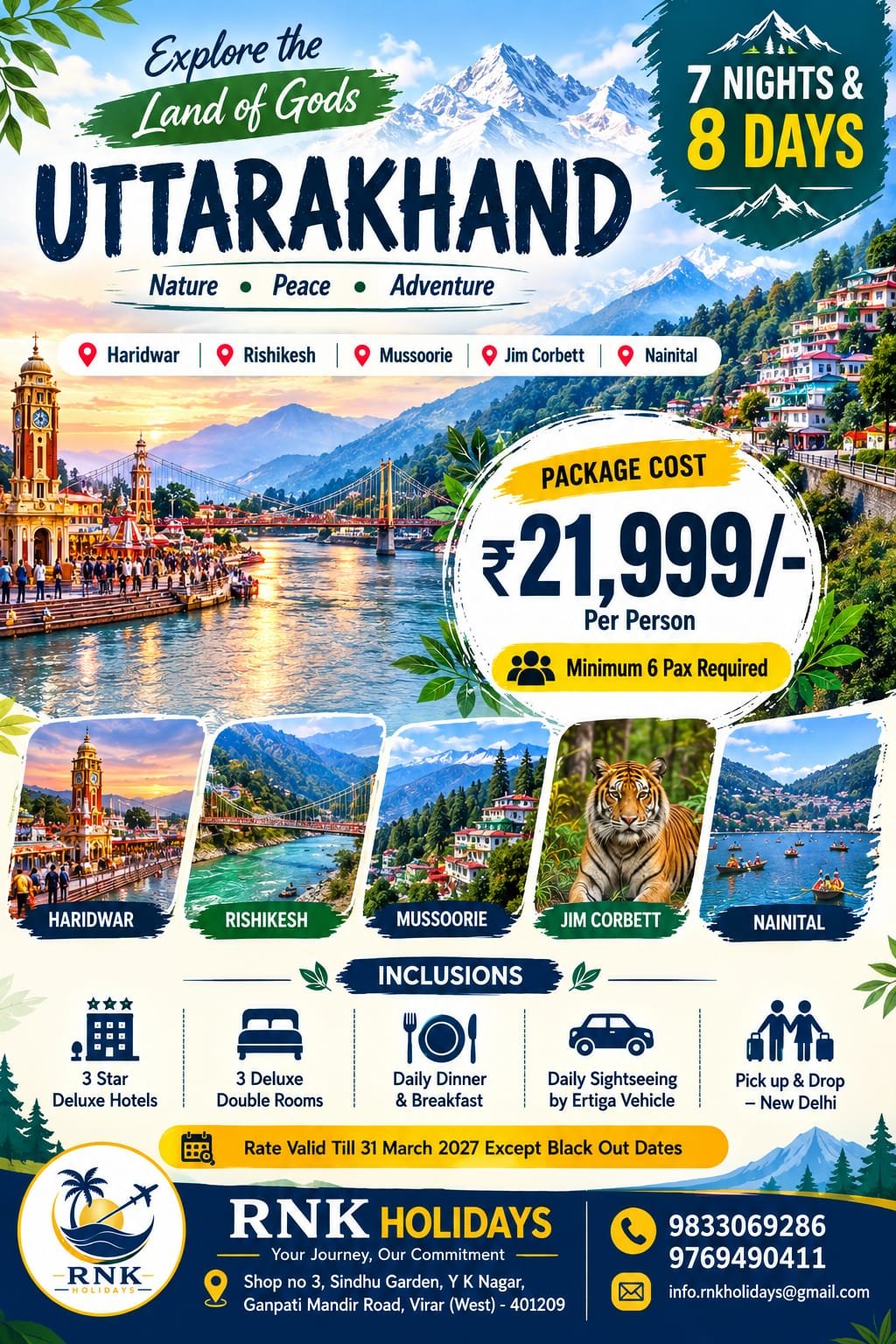 🏔️ Explore the Land of Gods: Uttarakhand TourNature • Peace • Adventure (7 Nights & 8 Days) Destinations Covered: Haridwar • Rishikesh • Mussoorie • Jim Corbett • Nainital 🌟 Package Overview & PricingPackage Cost: ₹21,999/- Per Person Group Requirement: Minimum 6 Pax Required Duration: 7 Nights & 8 Days Pickup & Drop: New Delhi Transport: Daily Sightseeing & Transfers by private Ertiga Vehicle Accommodation: 3-Star Deluxe Hotels (3 Deluxe Double Rooms) Meal Plan: Daily Breakfast & Dinner Rate Validity: Valid till 31st March 2027 (Except blackout dates) 🗺️ Destination HighlightsHaridwar: Spiritual riverbanks, holy ghats, and the world-famous evening Ganga Aarti. Rishikesh: Yoga capital of the world, serene river views, iconic suspension bridges (Ram & Laxman Jhula), and adventure sports. Mussoorie: The "Queen of Hills" featuring misty mountain views, waterfalls, and Mall Road. Jim Corbett: India’s premier national park known for rich wildlife, deep forests, and Bengal tigers. Nainital: The picturesque lake city famous for boating on Naini Lake, cool weather, and viewpoint vistas. 📋 Inclusions & Exclusions✅ Package Inclusions JPEG❌ Package Exclusions (Typical)• Stay in 3-Star Deluxe Hotels (3 Deluxe Double Rooms) • Daily lunches and mid-day snacks/drinks• Daily Breakfast & Dinner • Jim Corbett Jungle Safari permit & jeep charges• Daily sightseeing & transfers by private Ertiga vehicle • Entry tickets, boating, ropeway, or adventure fees• Complete Pick up & Drop from New Delhi • Driver tips, laundry, and personal shopping expenses• Fuel charges, toll taxes, and parking charges• Anything not specifically mentioned in inclusions📞 Booking & Contact InformationTour Operator: RNK Holidays (Your Journey, Our Commitment) Call / WhatsApp: +91 9833069286 / +91 9769490411 Email: info.rnkholidays@gmail.com Office Address: Shop No. 3, Sindhu Garden, Y K Nagar, Ganpati Mandir Road, Virar (West) – 401209, Maharashtra