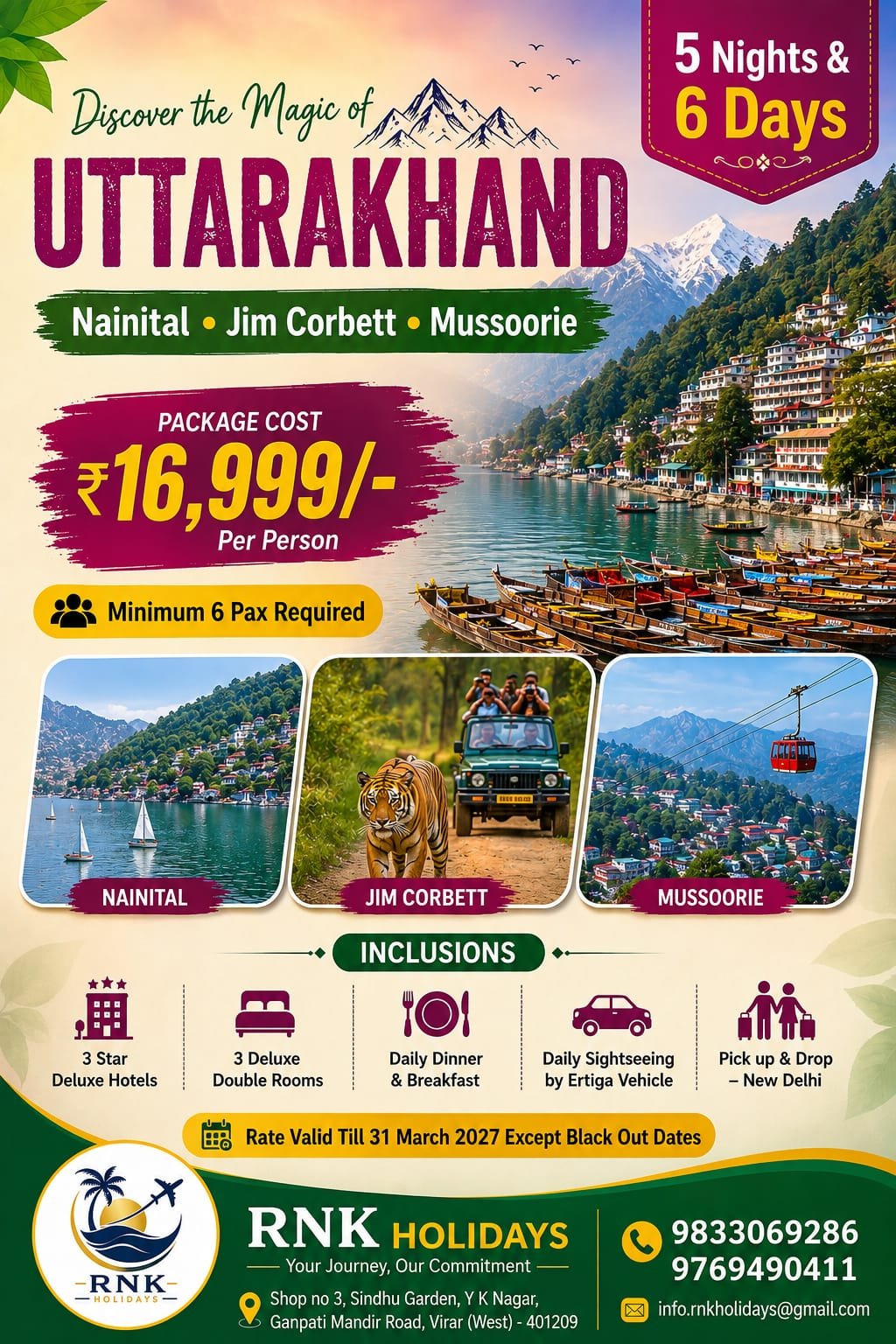 Here is the complete, client-ready breakdown for this 5 Nights & 6 Days tour package: 🏔️ Discover the Magic of Uttarakhand Tour5 Nights & 6 Days of Scenic Lakes, Wildlife & Misty Hills Destinations Covered: Nainital • Jim Corbett • Mussoorie 🌟 Package Overview & PricingPackage Cost: ₹16,999/- Per Person Group Requirement: Minimum 6 Pax Required Duration: 5 Nights & 6 Days Pickup & Drop: New Delhi Transport: Daily Sightseeing & Transfers by private Ertiga Vehicle Accommodation: 3-Star Deluxe Hotels (3 Deluxe Double Rooms) Meal Plan: Daily Breakfast & Dinner Rate Validity: Valid till 31st March 2027 (Except blackout dates) 🗺️ Day-Wise Suggested Itinerary (5N / 6D)Day 1: Delhi to Nainital — Arrival & Lake ViewsMorning pickup from New Delhi (Airport / Railway Station / Home) in your private Ertiga. Scenic hill drive to Nainital and check into your 3-star deluxe hotel. Evening free to relax, take a walk along Mall Road, or enjoy boating on Naini Lake.Dinner and comfortable overnight stay in Nainital. Day 2: Nainital Full-Day Local SightseeingDelicious breakfast at the hotel. Visit local attractions: Naina Devi Temple, Snow View Point, Cave Garden, and scenic viewpoints around the lakes.Leisure time for photography and local market shopping.Dinner and overnight stay in Nainital. Day 3: Nainital to Jim Corbett (Corbett National Park)Breakfast at the hotel and check-out. Scenic drive down to the wilderness of Jim Corbett National Park.Check into the jungle resort/hotel and unwind amid nature.Evening at leisure followed by dinner and overnight stay in Jim Corbett. Day 4: Jim Corbett to Mussoorie (Queen of Hills)Optional early morning Jungle Jeep Safari into the Tiger Reserve.Return for breakfast, freshen up, and check out. Scenic mountain drive ascending up to Mussoorie.Check into your hotel, dinner, and overnight stay in Mussoorie. Day 5: Mussoorie Sightseeing & Mall RoadBreakfast with panoramic Himalayan valley views. Visit the cascading Kempty Falls, viewpoints, and enjoy an evening stroll on Mall Road for cafes and shopping.Dinner and crisp mountain overnight stay in Mussoorie. Day 6: Mussoorie to New Delhi — DepartureBreakfast at the hotel and check-out. Final photo stops along the hills before heading back toward the plains.Evening drop-off at your designated location in New Delhi. 📋 Inclusions & Exclusions✅ Package Inclusions JPEG❌ Package Exclusions (Standard)• Stay in 3-Star Deluxe Hotels (3 Deluxe Double Rooms) • Daily lunches and mid-day snacks/drinks• Daily Breakfast & Dinner at hotels • Jim Corbett Jeep Safari permits & safari gypsy charges• Daily sightseeing & transfers by private Ertiga vehicle • Entry tickets to monuments, ropeway rides, and boating• Complete Pick up & Drop from New Delhi • Driver tips, personal laundry, and shopping expenses• Fuel charges, toll taxes, state tax, and parking charges• Anything not explicitly mentioned under inclusions 📞 Booking & Contact InformationTour Operator: RNK Holidays (Your Journey, Our Commitment) Call / WhatsApp: +91 9833069286 / +91 9769490411 Email: info.rnkholidays@gmail.com Office Address: Shop No. 3, Sindhu Garden, Y K Nagar, Ganpati Mandir Road, Virar (West) – 401209, Maharashtra