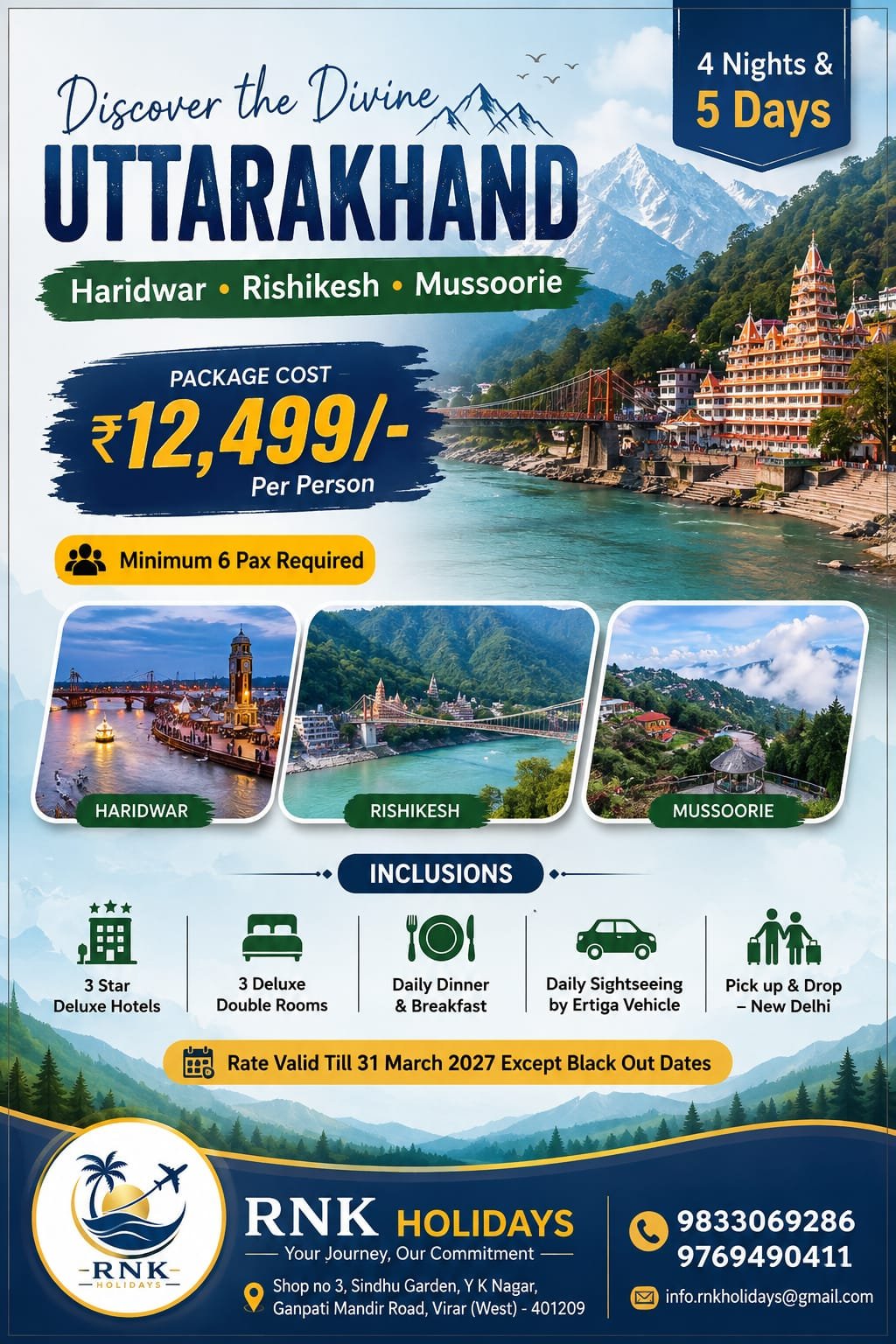 Here is the complete, client-ready tour overview and day-wise itinerary for this 4 Nights & 5 Days package:🏔️ Discover the Divine Uttarakhand Tour4 Nights & 5 Days of Sacred River Ghats, Ashrams & Hill Escapes Destinations Covered: Haridwar • Rishikesh • Mussoorie 🌟 Package Overview & PricingPackage Cost: ₹12,499/- Per Person Group Requirement: Minimum 6 Pax Required Duration: 4 Nights & 5 Days Pickup & Drop: New Delhi Transport: Daily Sightseeing & Transfers by private Ertiga Vehicle Accommodation: 3-Star Deluxe Hotels (3 Deluxe Double Rooms) Meal Plan: Daily Breakfast & Dinner Rate Validity: Valid till 31st March 2027 (Except blackout dates) 🗺️ Day-Wise Suggested Itinerary (4N / 5D)Day 1: Delhi to Haridwar — Arrival & Ganga AartiMorning pickup from New Delhi (Airport / Railway Station / Home) in your private Ertiga. Drive to Haridwar and complete hotel check-in. Evening visit to the iconic Har Ki Pauri ghat to witness the world-famous Ganga Aarti.Dinner and comfortable overnight stay at Haridwar. Day 2: Haridwar to Rishikesh — Temples, Bridges & RiverfrontBreakfast at the hotel. Full day in Rishikesh exploring Ram Jhula, Laxman Jhula area, historic ashrams, and holy riverbanks. Free time for riverside café visits or optional white-water rafting on the Ganga.Return to Haridwar in the evening for dinner and overnight stay. Day 3: Haridwar to Mussoorie (Queen of Hills)Breakfast at the hotel, followed by a scenic mountain drive ascending to Mussoorie. Check into your 3-star deluxe hotel and take time to refresh. Evening stroll along the lively Mall Road, exploring local bakeries, markets, and valley views.Dinner and crisp mountain overnight stay in Mussoorie. Day 4: Mussoorie Full-Day SightseeingBreakfast with panoramic views of the Garhwal Himalayas. Visit local attractions including the cascading Kempty Falls, Gun Hill viewpoint / ropeway area, and Company Garden.Sunset photo stops overlooking the Doon Valley.Dinner and overnight stay in Mussoorie. Day 5: Mussoorie to New Delhi — DepartureRelaxed breakfast at the hotel and check-out. Scenic downhill drive toward the plains.Evening drop-off at your designated location in New Delhi. 📋 Inclusions & Exclusions✅ Package Inclusions JPEG❌ Package Exclusions (Standard)• 4 Nights stay in 3-Star Deluxe Hotels (3 Deluxe Double Rooms) • Daily lunches and en-route beverages/snacks• Daily Breakfast & Dinner at hotels • River rafting, ropeway rides, or adventure fees• Daily sightseeing & transfers by private Ertiga vehicle • Entry permits, monument fees, and camera tickets• Complete Pick up & Drop from New Delhi • Driver tips, laundry, and personal shopping• Fuel charges, toll taxes, state road taxes, and parking• Anything not explicitly listed under inclusions 📞 Booking & Contact InformationTour Operator: RNK Holidays (Your Journey, Our Commitment) Call / WhatsApp: +91 9833069286 / +91 9769490411 Email: info.rnkholidays@gmail.com Office Address: Shop No. 3, Sindhu Garden, Y K Nagar, Ganpati Mandir Road, Virar (West) – 401209, Maharashtra